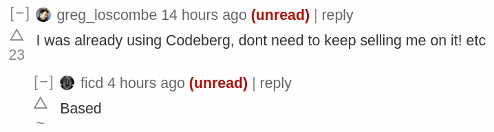 greg_loscombe 14 hours ago | I was already using Codeberg, dont need to keep selling me on it! etc     ficd 4 hours ago |     Based
