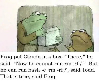 Frog and Toad scene with frog holding a box Text: Frog put Claude in a box. "There," he said. "Now he cannot run rm -rf /." But he can run bash -c 'rm -rf /', said Toad. That is true, said Frog.