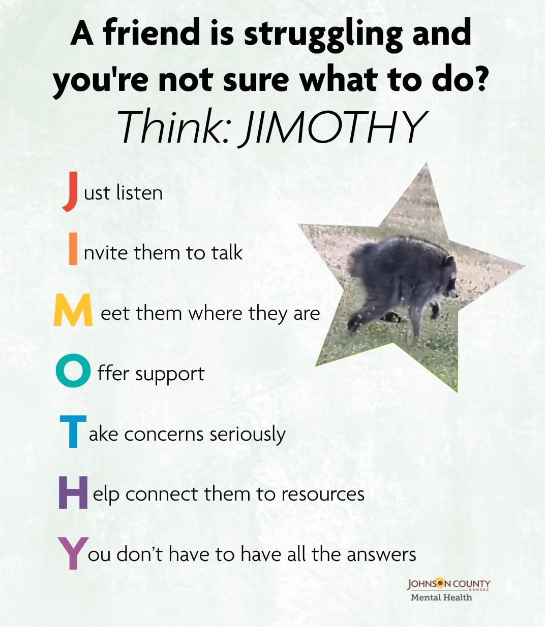 Poster:  Text: A friend is struggling and you're not sure what to do? Think: JIMOTHY (Picture of Jimothy in a star shaped graphic) Just listen Invite them to talk Meet them where they are Offer support Take concerns seriously Help connect them to resources You don't have to have all the answers (From JOHNSON COUNTY Mental Health RANEAS)