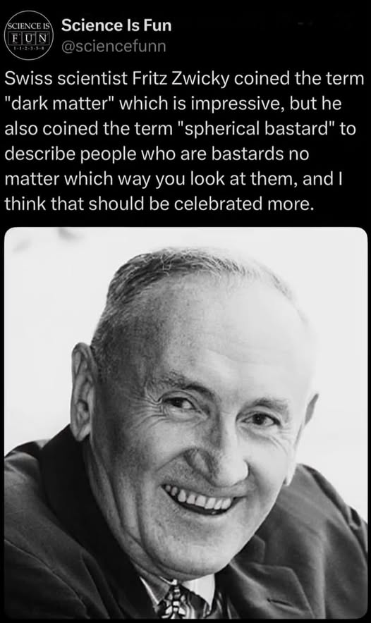 Swiss scientist Fritz Zwicky coined the term "dark matter" which is impressive, but he also coined the term "spherical bastard" to describe people who are bastards no matter which way you look at them, and | think that should be celebrated more.