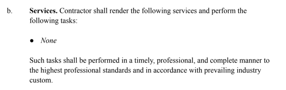 Services. Contractor shall render the following services and perform the following tasks: * None Such tasks shall be performed in a timely, professional, and complete manner to the highest professional standards and in accordance with prevailing industry custom.