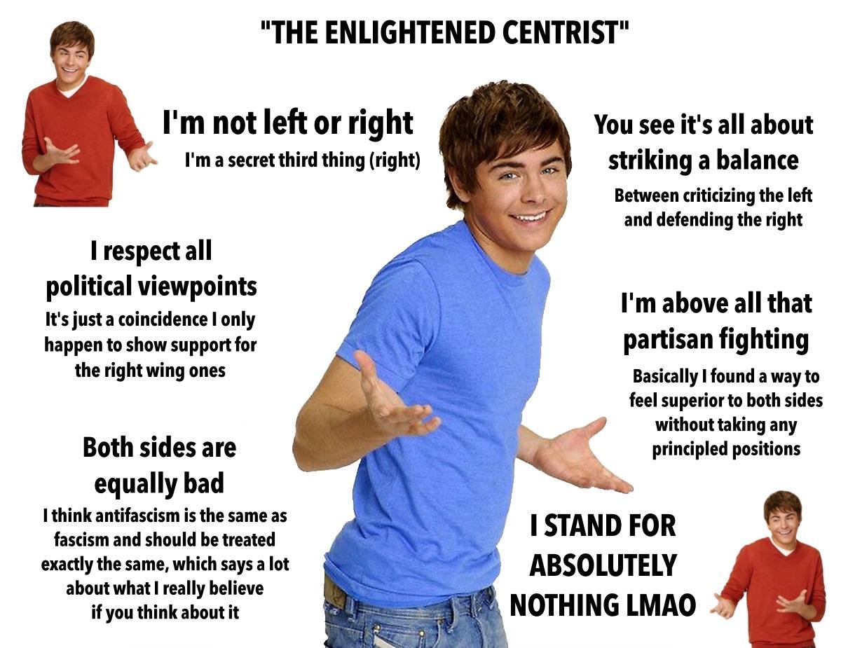 meme titled "the enlightened centrist" featuring a guy shrugging with a goofy smile.  blocks of text all around him say: I'm not left or right I'm a secret third thing (right) I respect all political viewpoints. It's just a coincidence I only happen to show support for the right wing ones. both sides are equally bad.￼ I think anti-fascism is the same as fascism and should be treated exactly the same, which says a lot about what I really believe if you think about it. you see it's all about striking a balance between criticizing the left and defending the right. I'm above all that partisan fighting. basically I found a way to feel superior to both sides without taking any principled positions.  I stand for absolutely nothing LMAO. ￼