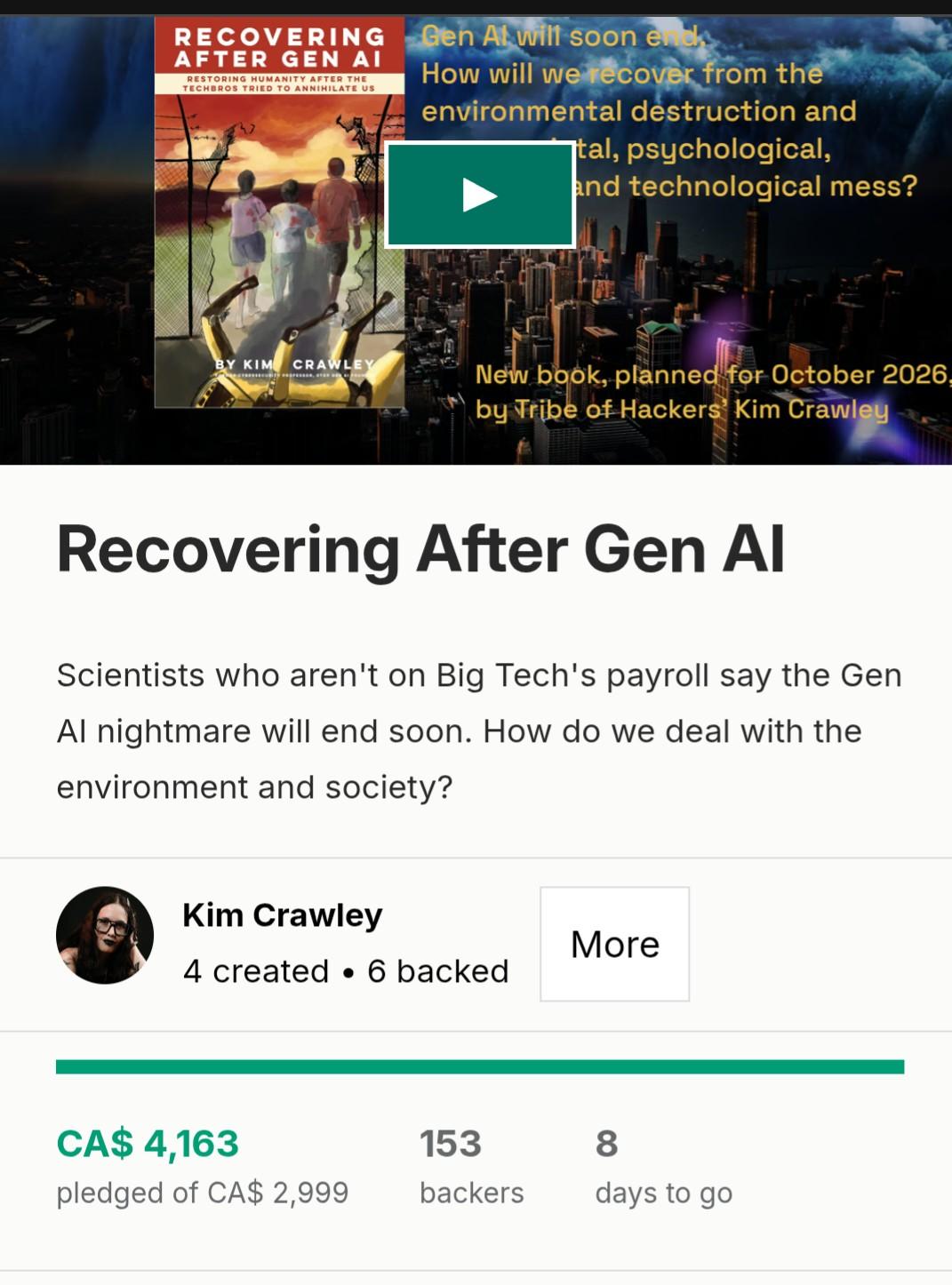 Recovering After Gen Al Scientists who aren't on Big Tech's payroll say the Gen Al nightmare will end soon. How do we deal with the environment and society? Kim Crawley More h 4 created « 6 backed .__________________________________________________________________________ | CA$ 4,163 153 8 pledged of CA$ 2,999 backers days to go