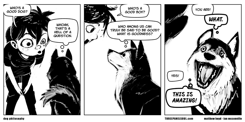 Cartoon in 3 panels. A character is talking to their dog. panel 1:  - who's a good dog? - whoah, that's a hell of a question. panel 2: - who's a good boy? - who among us can truly be said to be good? What is goodness? panel 3:  - you are. - (dog, visibly excited) WHAT. - yes! - THIS IS AMAZING!