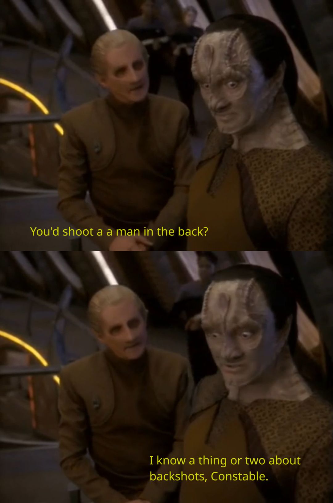A scene from Star Trek: Deep Space Nine 5x26 "A Call To Arms" depicting Odo, the station's chief of security, having a discussion with Garak, a tailor and former Cardassian special operative (spy, assassin, saboteur). Odo: "You'd shoot a man in the back?" Garak: "I know a thing or two about backshots, Constable."