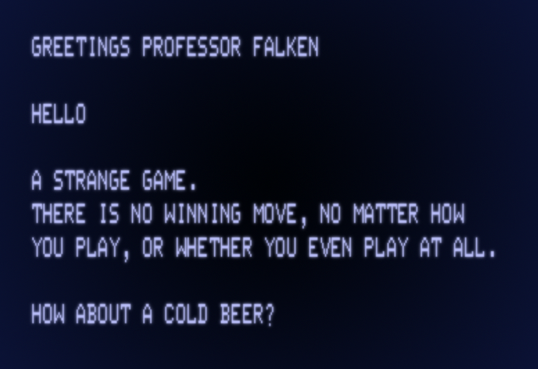 A CRT displaying text on a terminal, reading: GREETINGS PROFESSOR FALKEN HELLO A STRANGE GAME. THERE IS NO WINNING MOVE, NO MATTER HOW YOU PLAY, OR WHETHER YOU EVEN PLAY AT ALL. HOW ABOUT A COLD BEER?
