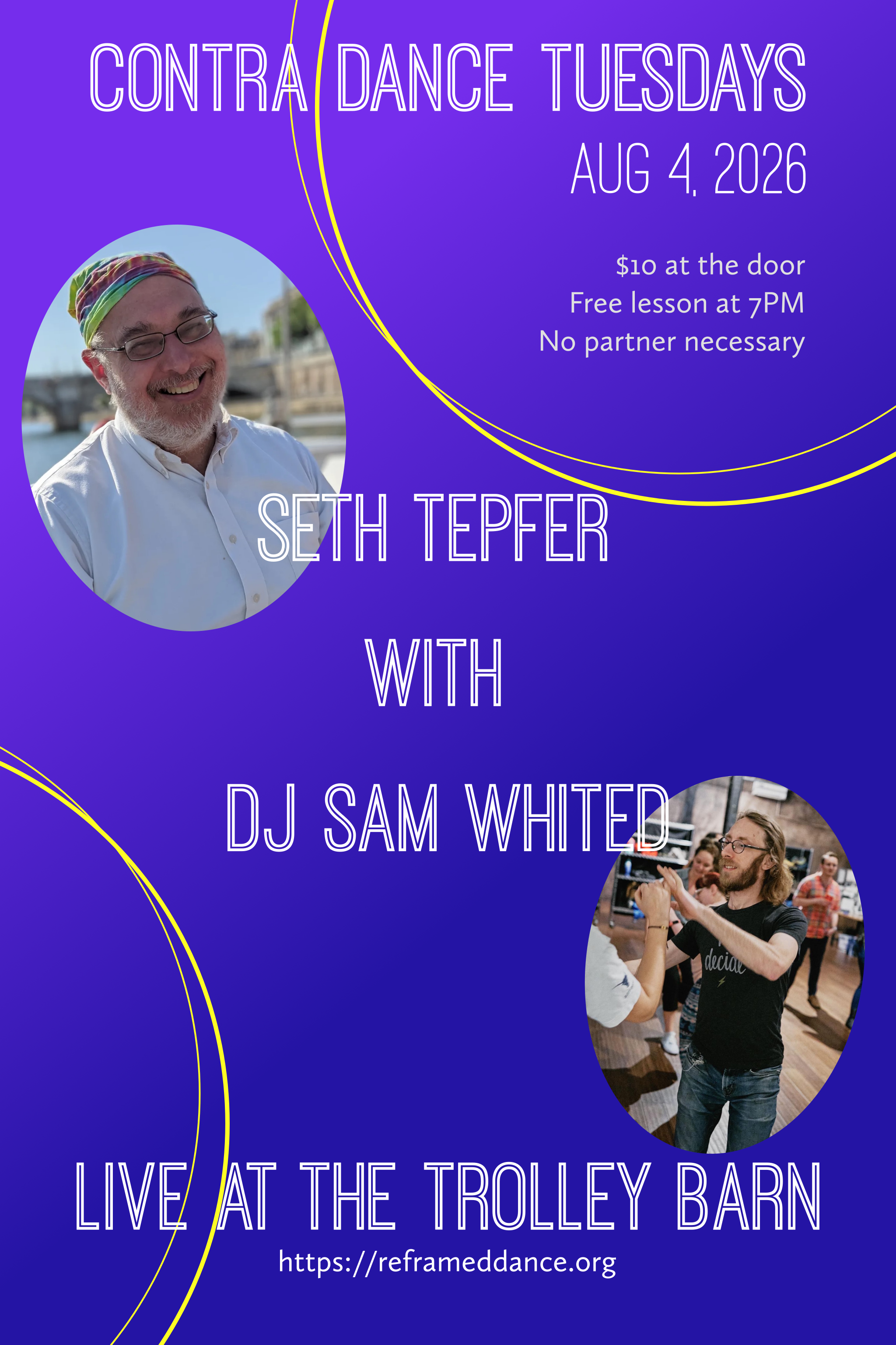 A poster that says "Contra Dance Tuesdays, Aug 4. 2026, $10 at the door, Free lesson at 7PM, No Partner Necessary". In the middle it says "Seth TEpfer with DJ Sam Whited" and at the bottom it says "Live at the Trolley Barn, https://reframeddance.org". The poster itself has a purple to blue faded background with yellow stylized circles in the top right and bottom left (possibly DJ turntables? Unknown.) There are pictures of Seth, a middle-aged man wearing a rainbow bandana and a white button down shirt with a short grey beard that covers most of his face, he's smiling smiling broadly. Also a picture of Sam dancing with somebody who's just out of frame. He has long brown hair and a short beard and is wearing skinny jeans and a black t-shirt.