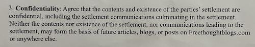 Confidentiality: Agree that the contents and existence of the parties’ settlement are confidential, including the settlement communications culminating in the settlement. Neither the contents nor existence of the settlement, nor communications leading to the settlement, may form the basis of future articles, blogs, or posts on Freethoughtblogs.com or anywhere else.