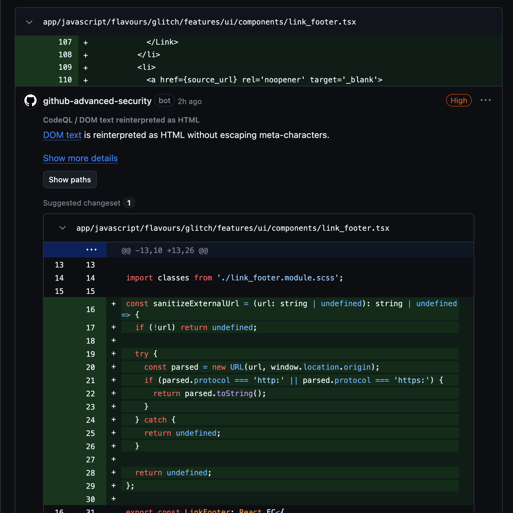 [A variable source_url is used as the href in a link] @github-advanced-security Severity: High CodeQL / DOM text reinterpreted as HTML: DOM text is reinterpreted as HTML without escaping meta-characters. [A very similar but slightly different proposed fix, sanitizeExternalUrl defines at the top of the link_footer.tsx file that casts it to a URL object and returns toString() if the protocol is http or https]