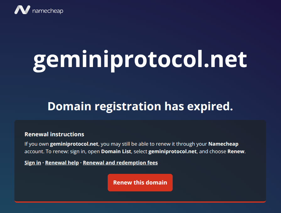 Domain registration has expired. Renewal instructions If you own geminiprotocol.net, you may still be able to renew it through your Namecheap account. To renew: sign in, open Domain List, select geminiprotocol.net, and choose Renew.