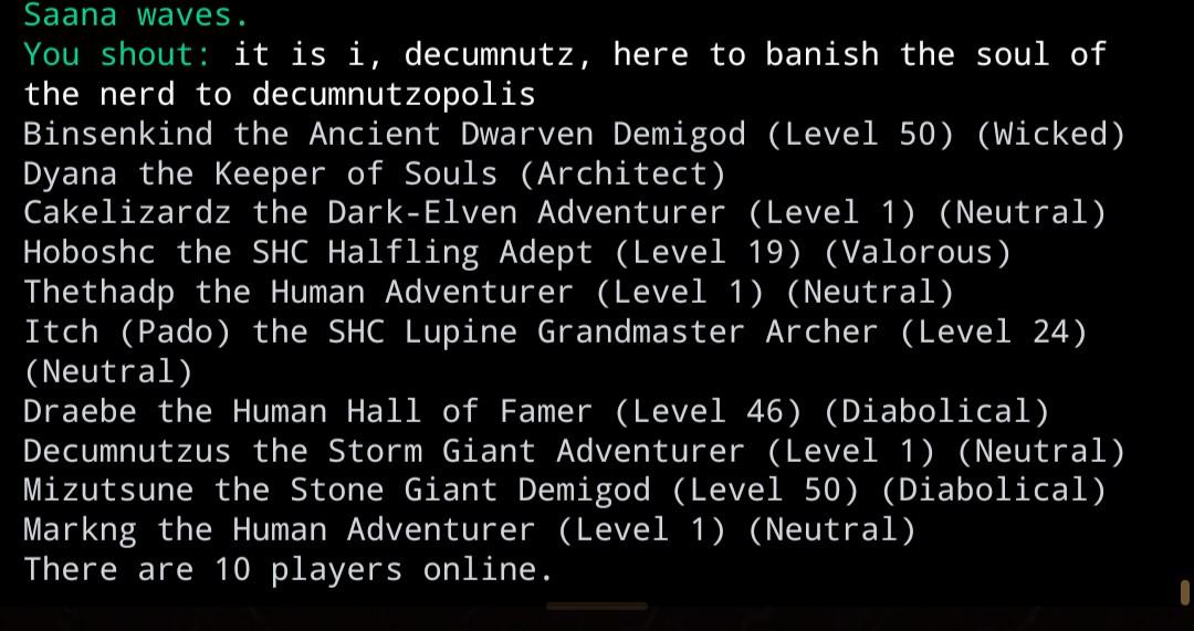 You shout: it is i, decumnutz, here to banish the soul of the nerd to decumnutzopolis Binsenkind the Ancient Dwarven Demigod (Level 50) (Wicked) Dyana the Keeper of Souls (Architect) Cakelizardz the Dark-Elven Adventurer (Level 1) (Neutral) Hoboshc the SHC Halfling Adept (Level 19) (Valorous) Thethadp the Human Adventurer (Level 1) (Neutral) Itch (Pado) the SHC Lupine Grandmaster Archer (Level 24) (Neutral) Draebe the Human Hall of Famer (Level 46) (Diabolical) Decumnutzus the Storm Giant Adventurer (Level 1) (Neutral) Mizutsune the Stone Giant Demigod (Level 50) (Diabolical) Markng the Human Adventurer (Level 1) (Neutral) There are 10 players online.