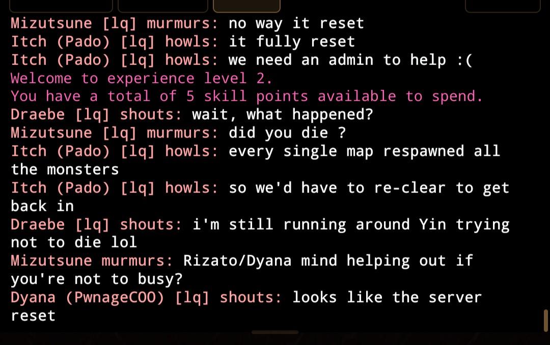 Mizutsune [lq] murmurs: no way it reset Itch (Pado) [lq] howls: it fully reset Itch (Pado) [lq] howls: we need an admin to help :( Welcome to experience level 2. You have a total of 5 skill points available to spend. Draebe [lq] shouts: wait, what happened? Mizutsune [lq] murmurs: did you die ? Itch (Pado) [lq] howls: every single map respawned all the monsters Itch (Pado) [lq] howls: so we'd have to re-clear to get back in Draebe [lq] shouts: i'm still running around Yin trying not to die lol Mizutsune murmurs: Rizato/Dyana mind helping out if you're not to busy? Dyana (PwnageCOO) [lq] shouts: looks like the server reset