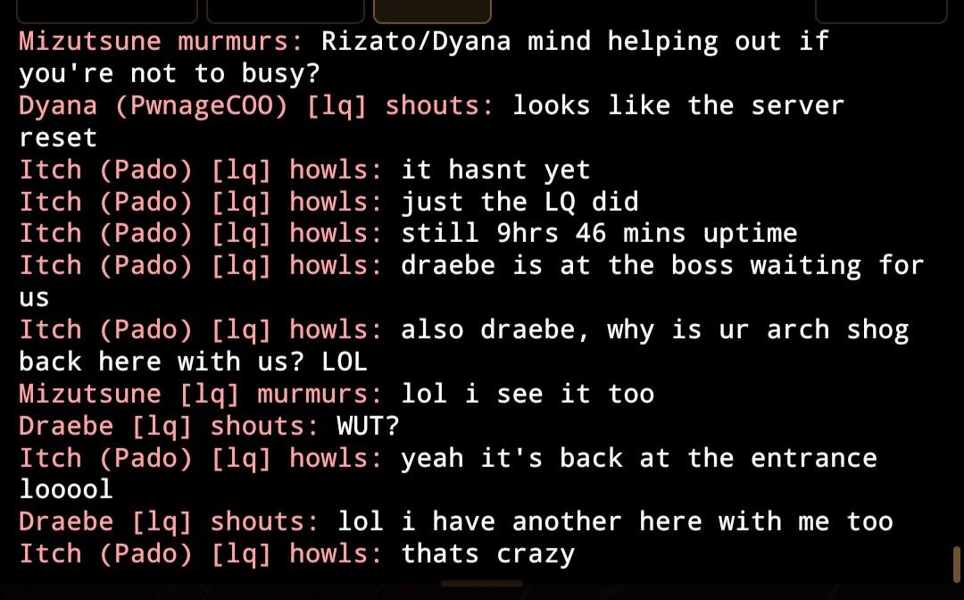 Mizutsune murmurs: Rizato/Dyana mind helping out if you're not to busy? Dyana (PwnageCOO) [lq] shouts: looks like the server reset Itch (Pado) [lq] howls: it hasnt yet Itch (Pado) [lq] howls: just the LQ did Itch (Pado) [lq] howls: still 9hrs 46 mins uptime Itch (Pado) [lq] howls: draebe is at the boss waiting for us Itch (Pado) [lq] howls: also draebe, why is ur arch shog back here with us? LOL Mizutsune [lq] murmurs: lol i see it too Draebe [lq] shouts: WUT? Itch (Pado) [lq] howls: yeah it's back at the entrance looool Draebe [lq] shouts: lol i have another here with me too Itch (Pado) [lq] howls: thats crazy Itch (Pado) [lq] howls: so ya Dyana, can u warp us back in with Draebe?
