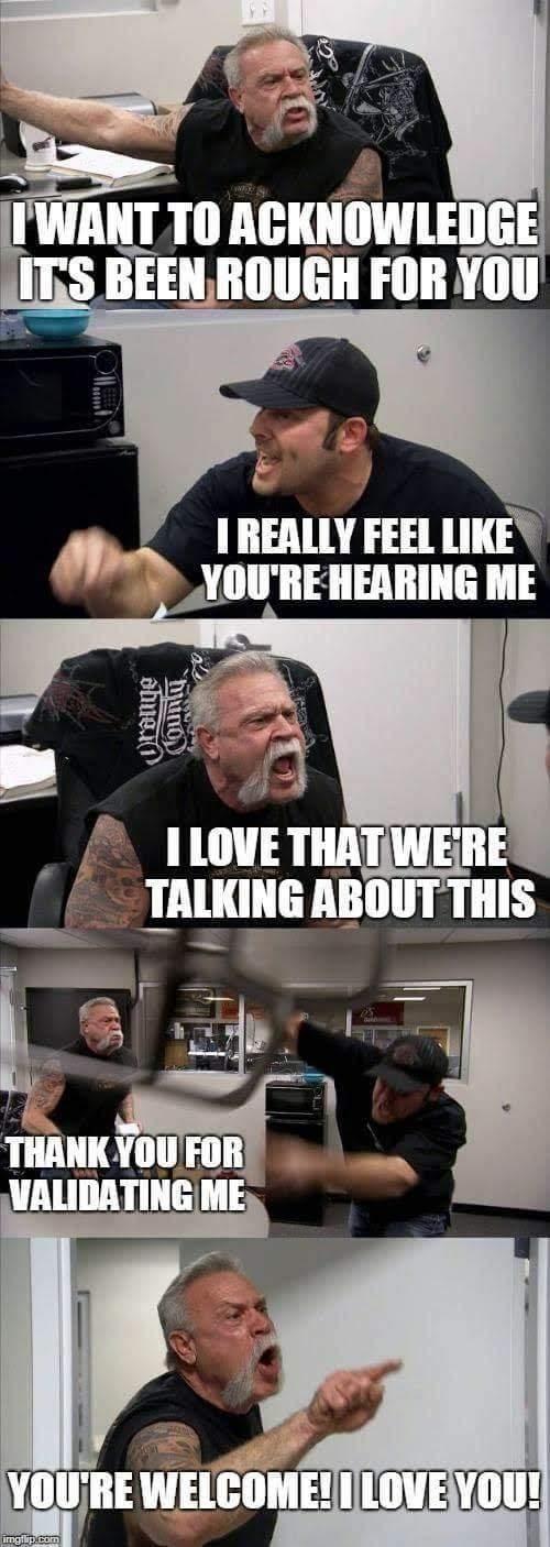 it's the American chopper meme with the two guys yelling at each other, except the dialogue says, older guy: I want to acknowledge it's been rough for you  younger guy: I really feel like you're hearing me  older guy: I love that we're talking about this  younger guy (throwing a chair):￼￼￼￼￼ thank you for validating me  older guy: you're welcome! I love you!￼￼