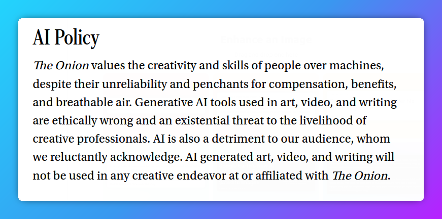 AI Policy The Onion values the creativity and skills of people over machines, despite their unreliability and penchants for compensation, benefits, and breathable air. Generative AI tools used in art, video, and writing are ethically wrong and an existential threat to the livelihood of creative professionals. AI is also a detriment to our audience, whom we reluctantly acknowledge. AI generated art, video, and writing will not be used in any creative endeavor at or affiliated with The Onion.