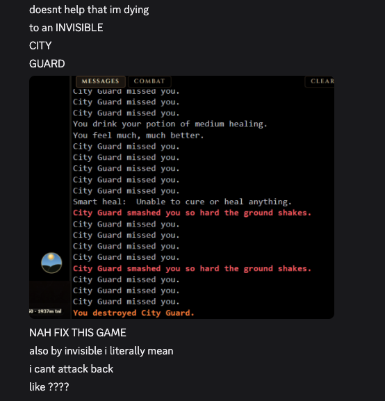 doesnt help that im dying to an INVISIBLE CITY GUARD [game output, "City Guard missed you" a bunch of times until the city guard is destroyed, i can't tell what this is supposed to mean] NAH FIX THIS GAME also by invisible i literally mean i cant attack back like ????
