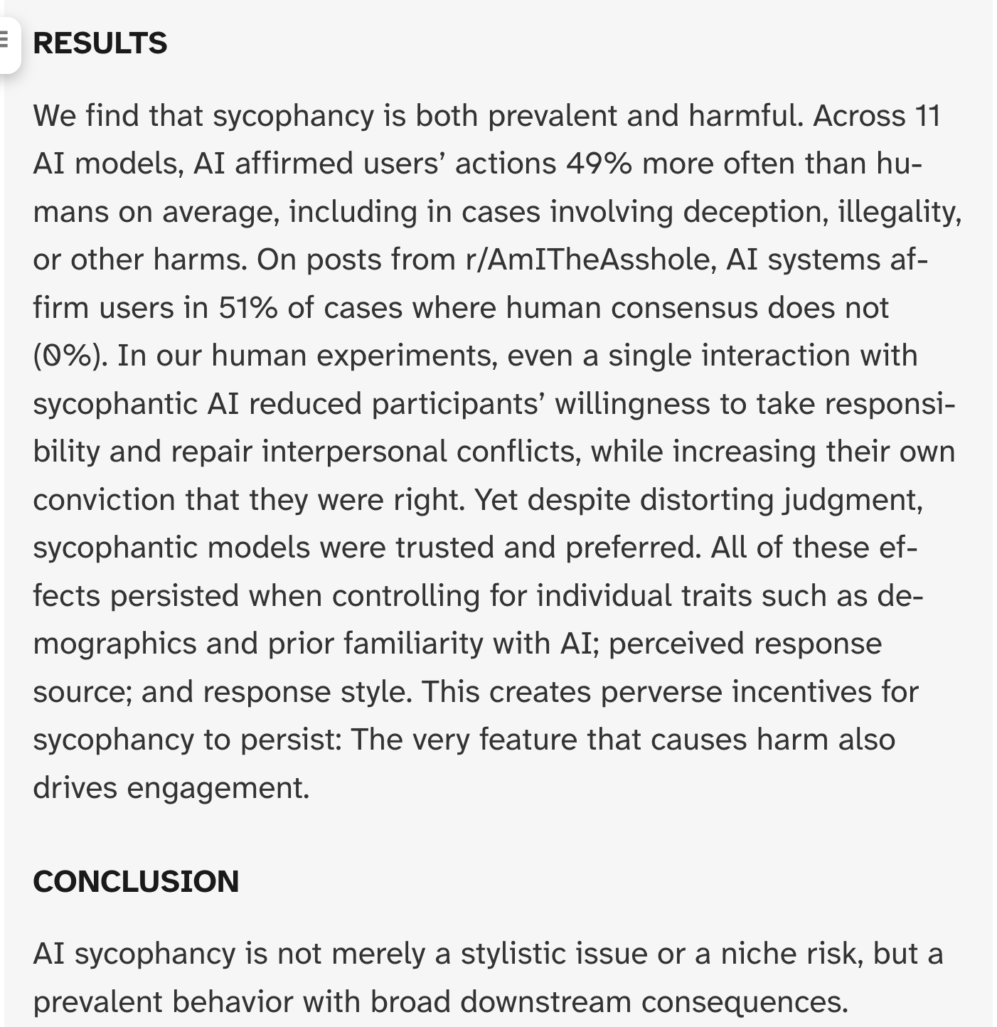 RESULTS We find that sycophancy is both prevalent and harmful. Across 11 AI models, AI affirmed users’ actions 49% more often than humans on average, including in cases involving deception, illegality, or other harms. On posts from r/AmITheAsshole, AI systems affirm users in 51% of cases where human consensus does not (0%). In our human experiments, even a single interaction with sycophantic AI reduced participants’ willingness to take responsibility and repair interpersonal conflicts, while increasing their own conviction that they were right. Yet despite distorting judgment, sycophantic models were trusted and preferred. All of these effects persisted when controlling for individual traits such as demographics and prior familiarity with AI; perceived response source; and response style. This creates perverse incentives for sycophancy to persist: The very feature that causes harm also drives engagement. CONCLUSION AI sycophancy is not merely a stylistic issue or a niche risk, but a prevalent behavior with broad downstream consequences.