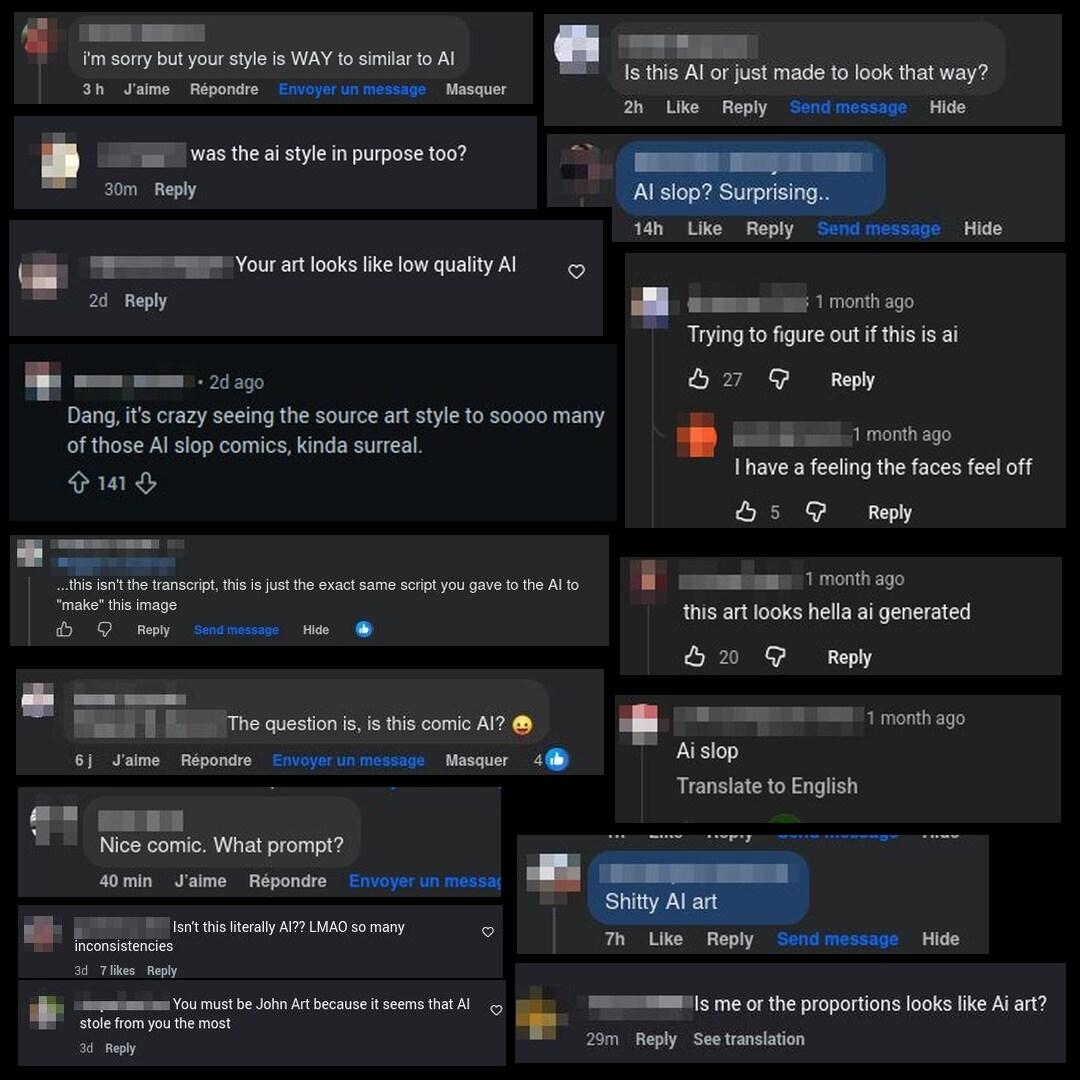 Screenshots of comments from various platforms: - but is WAY to similar to Al  - Is this Al or just made to look that way? - was the ai style in purpose too? 3 - Your art looks like low quality Al  - Trying to figure out if this is ai - Dang, it's crazy seeing the source art style to so00o many of those Al slop comics, kinda surreal. - I have a feeling the faces feel off - this isn't the transcript, this is just the exact same script you gave to the Al - this art looks hella ai generated - Nice comic. What prompt?  - Shitty Al art - AI? LMAO . - You must be John Art because it seems that it stole from you the most - Is it me or the proportions looks like Ai art?