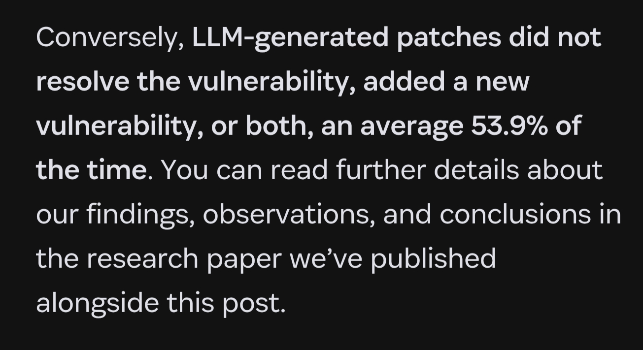 LLM-generated patches did not resolve the vulnerability, added a new vulnerability, or both, an average 53.9% of the time. You can read further details about our findings, observations, and conclusions in the research paper we’ve published alongside this post.