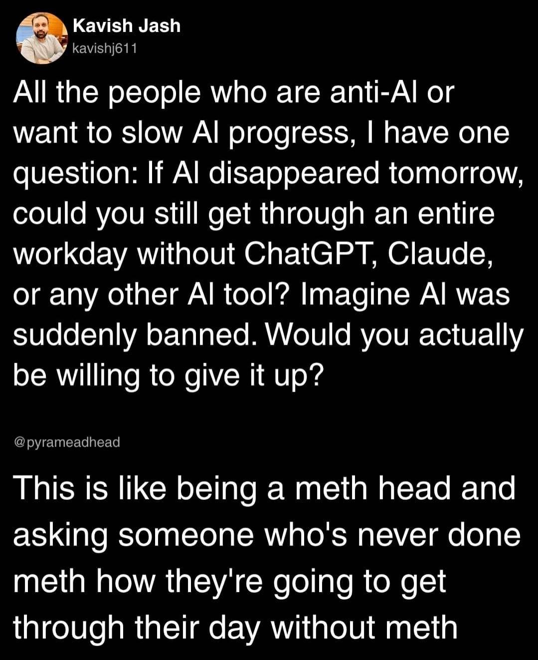 OP: All the people who are anti-Al or want to slow Al progress, | have one question: If Al disappeared tomorrow, could you still get through an entire workday without ChatGPT, Claude, or any other Al tool? Imagine Al was suddenly banned. Would you actually be willing to give it up? 》 Reply: This is like being a meth head and asking someone who's never done meth how they're going to get through their day without meth