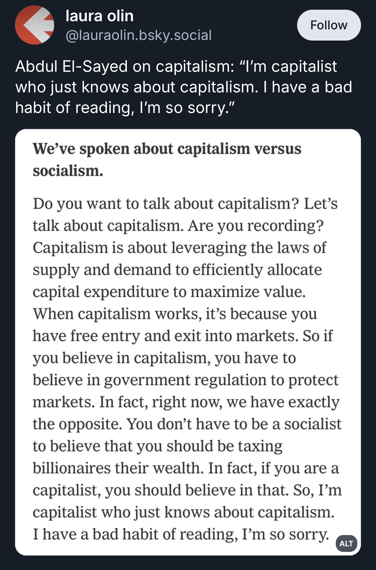 A screenshot of a social media post from laura olin [@]lauraolin.bsky.social that includes a red profile icon and a Follow button. The top text reads, "Abdul El-Sayed on capitalism: 'I’m capitalist who just knows about capitalism. I have a bad habit of reading, I’m so sorry.'" Below this is an embedded block of text with the heading, "We've spoken about capitalism versus socialism." This block contains the following verbatim text: "Do you want to talk about capitalism? Let's talk about capitalism. Are you recording? Capitalism is about leveraging the laws of supply and demand to efficiently allocate capital expenditure to maximize value. When capitalism works, it's because you have free entry and exit into markets. So if you believe in capitalism, you have to believe in government regulation to protect markets. In fact, right now, we have exactly the opposite. You don't have to be a socialist to believe that you should be taxing billionaires their wealth. In fact, if you are a capitalist, you should believe in that. So, I'm capitalist who just knows about capitalism. capitalism. I have a bad habit of reading, I'm so sorry."