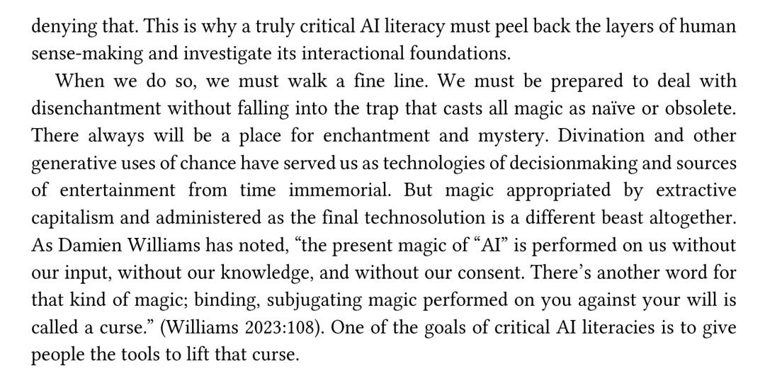 This is why a truly critical AI literacy must peel back the layers of human sense-making and investigate its interactional foundations.  When we do so, we must walk a fine line. We must be prepared to deal with disenchantment without falling into the trap that casts all magic as naïve or obsolete. There always will be a place for enchantment and mystery. Divination and other generative uses of chance have served us as technologies of decisionmaking and sources of entertainment from timeeimmemorial. But magic appropriated by extractive capitalism and administered as the final technosolution is a different beast altogether.  As Dami en Williams has noted, “the present magic of “AI” is performed on us without our input, without our knowledge, and without our consent. There’s another word for that kind of magic; binding, subjugating magic performed on you against your will is called a curse.” (Williams 2023:108). One of the goals of critical AI literacies is to give people the tools to lift that curse.