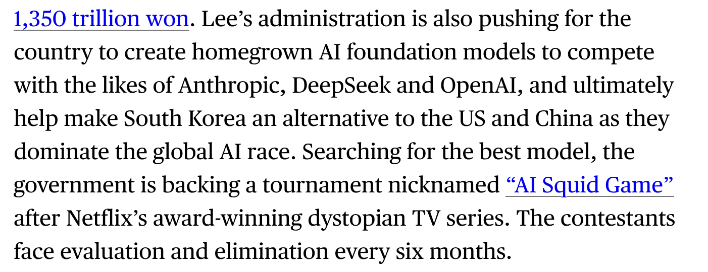 Lee’s administration is also pushing for the country to create homegrown AI foundation models to compete with the likes of Anthropic, DeepSeek and OpenAI, and ultimately help make South Korea an alternative to the US and China as they dominate the global AI race. Searching for the best model, the government is backing a tournament nicknamed “AI Squid Game” after Netflix’s award-winning dystopian TV series. The contestants face evaluation and elimination every six months.