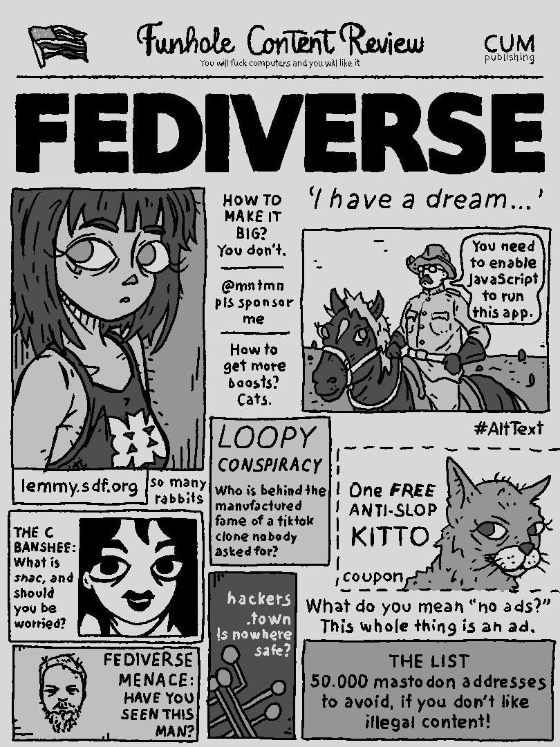 Funhole Content Review FEDIVERSE I HAVE A DREAM 'you need to enable javascript to run this this app.' How to make it big? You don't @mmtmm pls sponsor me How to get more boosts? Cats. so many rabbits LOOPY CONSPIRACY - Who is behind the manufactured fame of a tiktok clone nobody asked for? THE C BANSHEE: What is snac and should you be worried? FEDIVERSE MENACE: HAVE YOU SEEN THIS MAN? hackers.town: Is nowhere safe? ONE FREE ANTI-SLOP KITTO THE LIST: 50.000 mastodon addresses to avoid if you don't like illegal content.