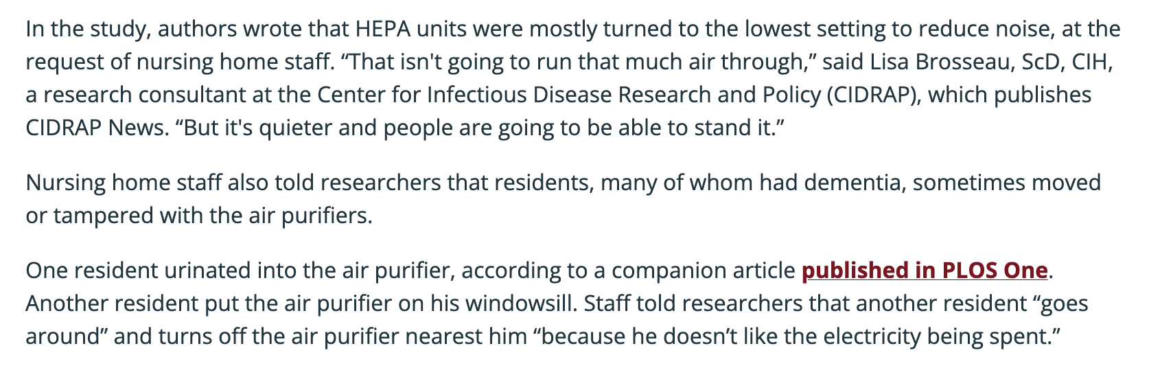 In the study, authors wrote that HEPA units were mostly turned to the lowest setting to reduce noise, at the request of nursing home staff. “That isn't going to run that much air through,” said Lisa Brosseau, ScD, CIH, a research consultant at the Center for Infectious Disease Research and Policy (CIDRAP), which publishes CIDRAP News. “But it's quieter and people are going to be able to stand it.” Nursing home staff also told researchers that residents, many of whom had dementia, sometimes moved or tampered with the air purifiers.  One resident urinated into the air purifier, according to a companion article published in PLOS One. Another resident put the air purifier on his windowsill. Staff told researchers that another resident “goes around” and turns off the air purifier nearest him “because he doesn’t like the electricity being spent.”