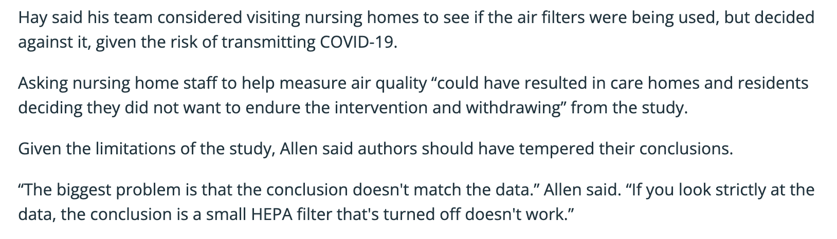 Hay said his team considered visiting nursing homes to see if the air filters were being used, but decided against it, given the risk of transmitting COVID-19.  Asking nursing home staff to help measure air quality “could have resulted in care homes and residents deciding they did not want to endure the intervention and withdrawing” from the study. Given the limitations of the study, Allen said authors should have tempered their conclusions. “The biggest problem is that the conclusion doesn't match the data.” Allen said. “If you look strictly at the data, the conclusion is a small HEPA filter that's turned off doesn't work.”