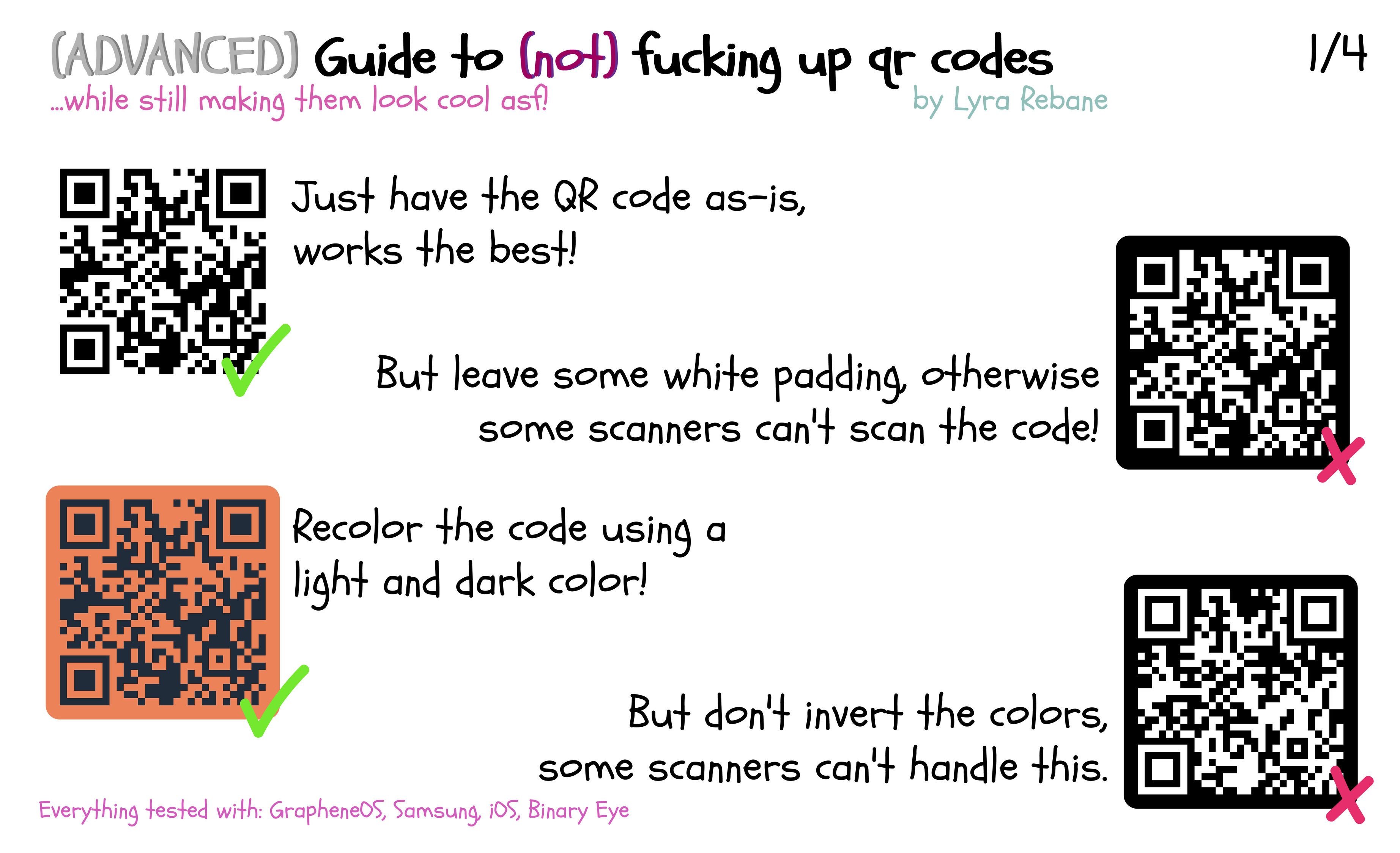 (ADVANCED) Guide to (not) fucking up qr codes ...while still making them look cool asf! by Lyra Rebane (1) Just have the QR code as-is, works the best! (2) But leave some white padding, otherwise some scanners can't scan the code! (3) Recolor the code using a light and dark color! (4) But don't invert the colors, some scanners can't handle this. Everything tested with: GrapheneOS, Samsung, iOS, Binary Eye Page 1/4