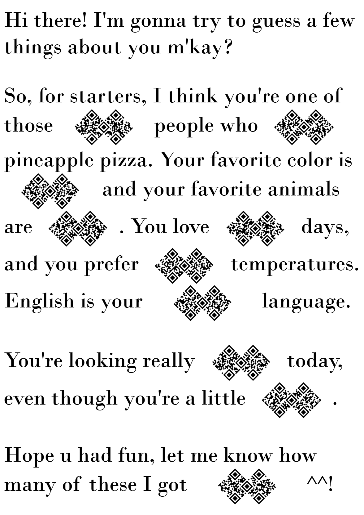 Text with some words replaced with a double QR code blank: Hi there! I'm gonna try to guess a few things about you m'kay? So, for starters, I think you're one of those <!-- raw HTML omitted --> people who <!-- raw HTML omitted --> pineapple pizza. Your favorite color is <!-- raw HTML omitted --> and your favorite animals are <!-- raw HTML omitted -->. You love <!-- raw HTML omitted --> days, and you prefer <!-- raw HTML omitted --> temperatures. English is your <!-- raw HTML omitted --> language. You're looking really <!-- raw HTML omitted --> today, even though you're a little <!-- raw HTML omitted -->. Hope u had fun, let me know how many of these I got <!-- raw HTML omitted --> ^^!