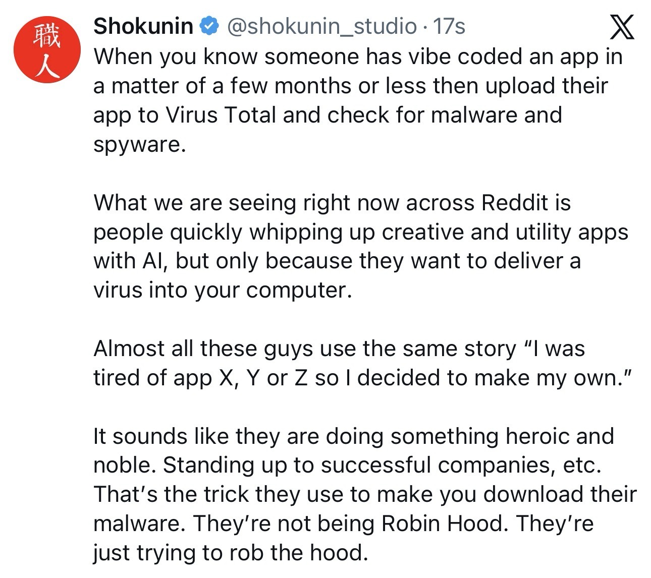 Shokunin @shokunin_studio  When you know someone has vibe coded an app in a matter of a few months or less then upload their app to Virus Total and check for malware and spyware. What we are seeing right now across Reddit is people quickly whipping up creative and utility apps with Al, but only because they want to deliver a virus into your computer. Almost all these guys use the same story “Il was tired of app X, Y or Z so | decided to make my own.” It sounds like they are doing something heroic and noble. Standing up to successful companies, etc. That's the trick they use to make you download their malware. They're not being Robin Hood. They're just trying to rob the hood.