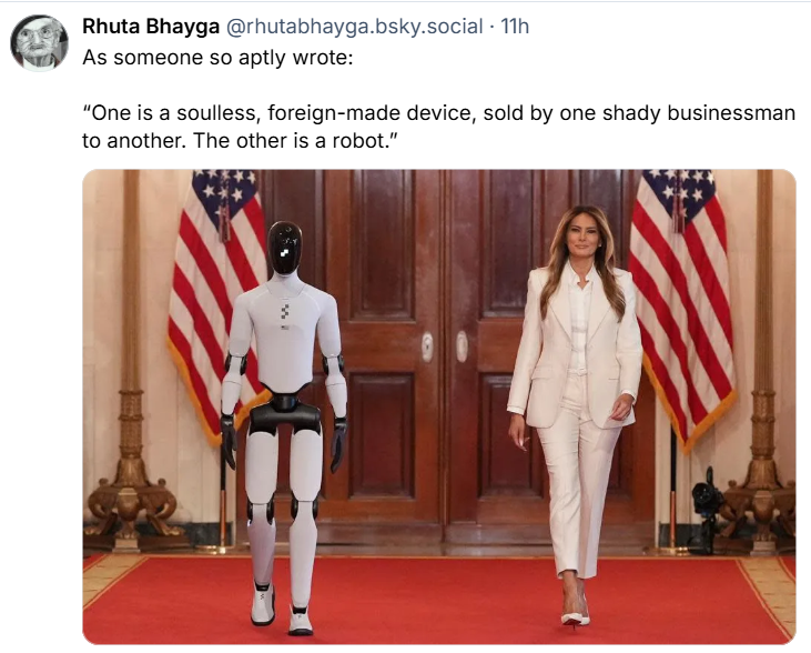 Social media post by Rhuta Bhayga @rhutabhayga.bsky.social As someone so aptly wrote: “One is a soulless, foreign-made device, sold by one shady businessman to another. The other is a robot.” The photo shows Melania Trump walking down a corridor (presumably in the White house) with a humanoid robot walking alongside her.
