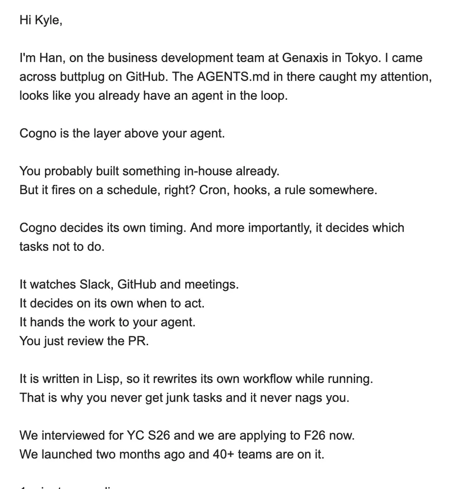 Hi Kyle, I'm Han, on the business development team at Genaxis in Tokyo. I came across buttplug on GitHub. The AGENTS.md in there caught my attention, looks like you already have an agent in the loop. Cogno is the layer above your agent. You probably built something in-house already. But it fires on a schedule, right? Cron, hooks, a rule somewhere. Cogno decides its own timing. And more importantly, it decides which tasks not to do. It watches Slack, GitHub and meetings. It decides on its own when to act. It hands the work to your agent. You just review the PR. It is written in Lisp, so it rewrites its own workflow while running. That is why you never get junk tasks and it never nags you. We interviewed for YC S26 and we are applying to F26 now. We launched two months ago and 40+ teams are on it.
