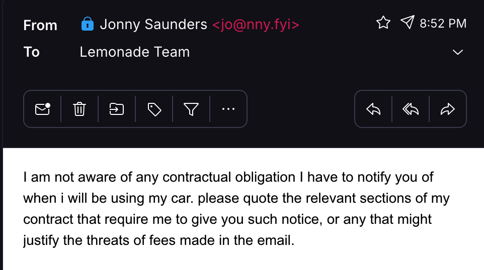 email from me to lemonade team: I am not aware of any contractual obligation I have to notify you of when i will be using my car. please quote the relevant sections of my contract that require me to give you such notice, or any that might justify the threats of fees made in the email.