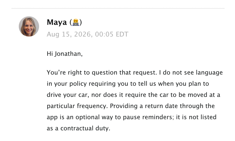 lemonade team response:  Maya (🧑‍💻) Aug 15, 2026, 00:05 EDT Hi Jonathan, You’re right to question that request. I do not see language in your policy requiring you to tell us when you plan to drive your car, nor does it require the car to be moved at a particular frequency. Providing a return date through the app is an optional way to pause reminders; it is not listed as a contractual duty.