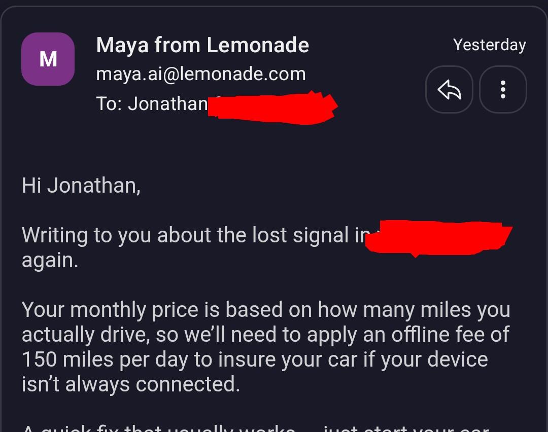 Hi Jonathan, Writing to you about the lost signal in your [car] again. Your monthly price is based on how many miles you actually drive, so we’ll need to apply an offline fee of 150 miles per day to insure your car if your device isn’t always connected.