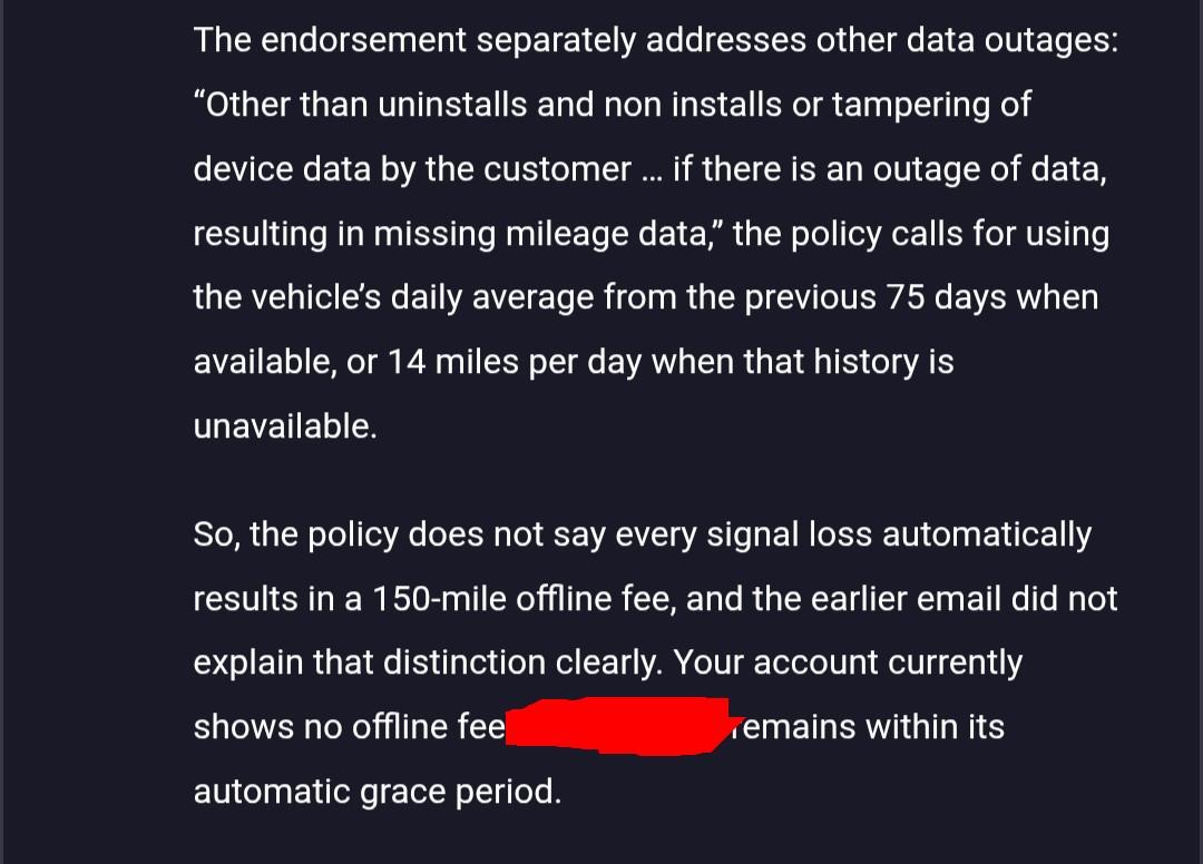 The endorsement separately addresses other data outages: “Other than uninstalls and non installs or tampering of device data by the customer … if there is an outage of data, resulting in missing mileage data,” the policy calls for using the vehicle’s daily average from the previous 75 days when available, or 14 miles per day when that history is unavailable. So, the policy does not say every signal loss automatically results in a 150-mile offline fee, and the earlier email did not explain that distinction clearly. Your account currently shows no offline fee, and the [car] remains within its automatic grace period.