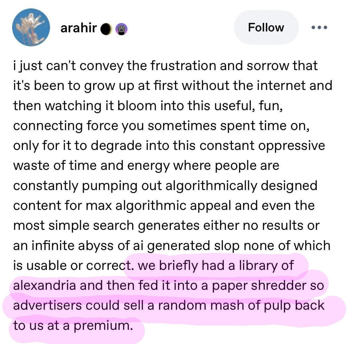 Screenshot of a post by someone named arahir: "i just can't convey the frustration and sorrow that it's been to grow up at first without the internet and then watching it bloom into this useful, fun, connecting force you sometimes spent time on, only for it to degrade into this constant oppressive waste of time and energy where people are constantly pumping out algorithmically designed content for max algorithmic appeal and even the most simple search generates either no results or an infinite abyss of ai generated slop none of which is usable or correct. we briefly had a library of alexandria and then fed it into a paper shredder so advertisers could sell a random mash of pulp back to us at a premium.