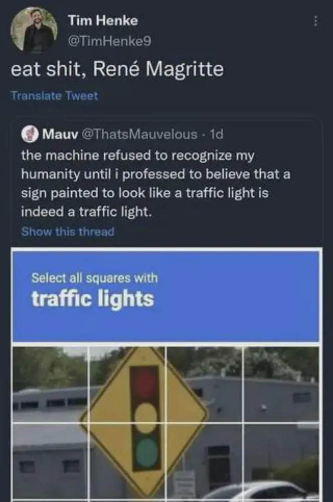 hellsite post of Tim Henke saying "eat shit, Rene Magritte" and quoting a post: "the machine refused to recognize my humanity until i professed to believe that a sign painted to look like a traffic light is indeed a traffic light. below that: a captcha imploring you to "Select all squares with traffic lights" and the image is of a traffic road sign, a yellow diamond, with a depiction of a traffic light on it.