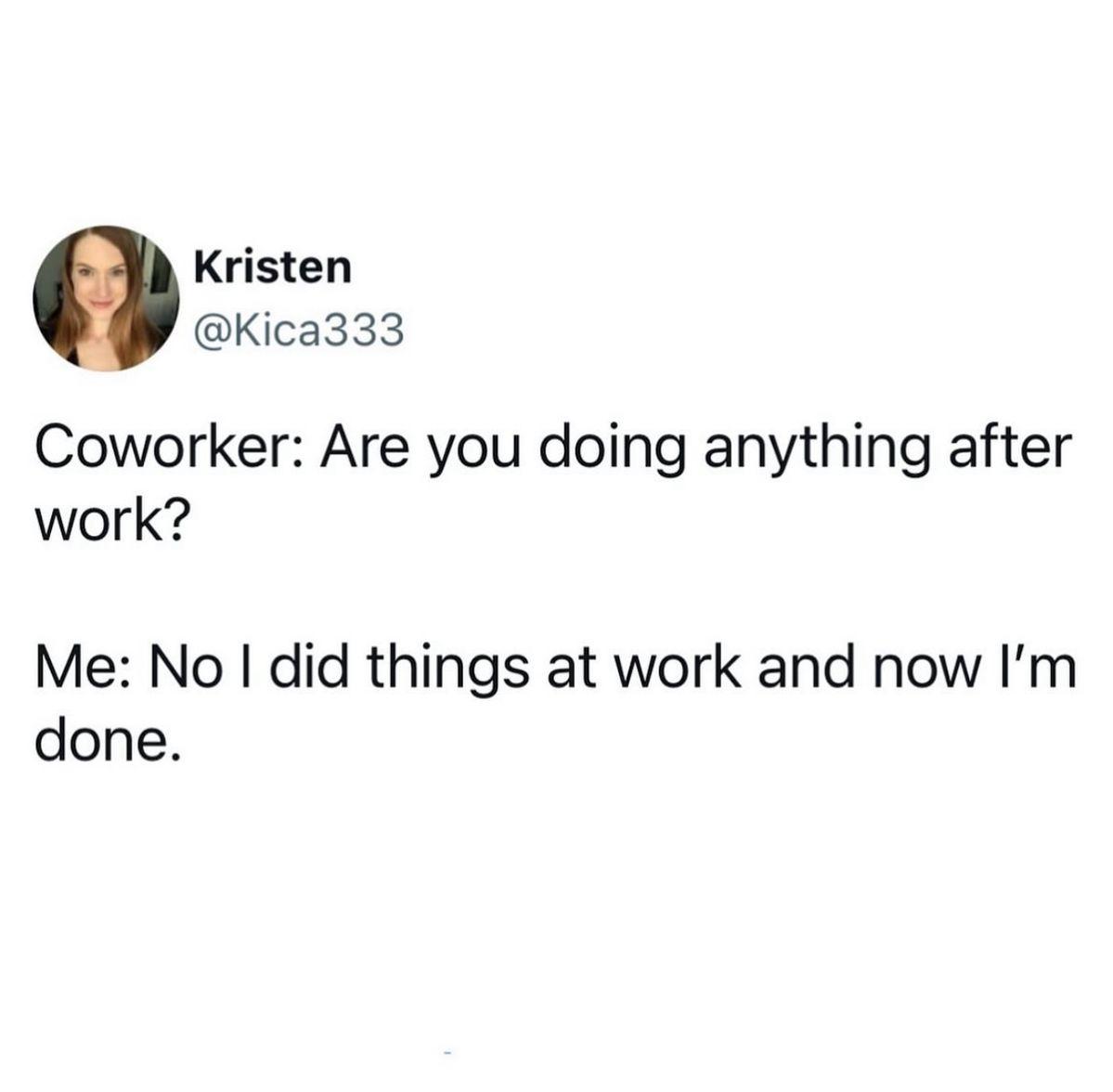 Coworker: Are you doing anything after work? Me: No I did things at work and now I'm done.