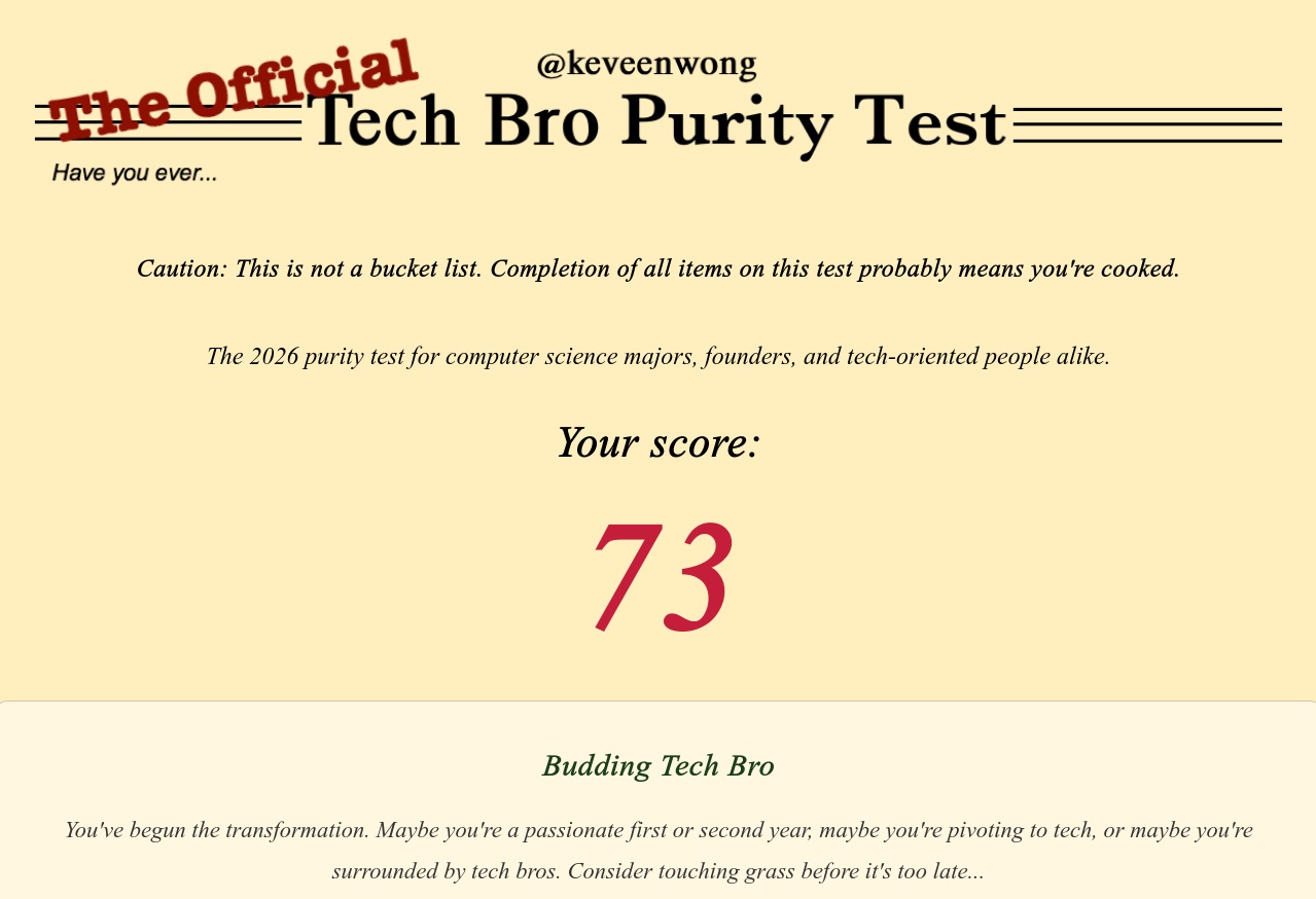Caution: This is not a bucket list. Completion of all items on this test probably means you're cooked.  The 2026 purity test for computer science majors, founders, and tech-oriented people alike. Your score: 73 Budding Tech Bro. You've begun the transformation. Maybe you're a passionate first or second year, maybe you're pivoting to tech, or maybe you're surrounded by tech bros. Consider touching grass before it's too late...