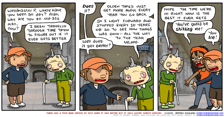 Jeffrey: Weedmaster P, where have you been all day? Also, why are you an old-ass man, now? Weedmaster P: I BEEN TRAVELIN THROUGH TIME TRYIN TO FIGURE OUT IF IT EVER GETS BETTER Jeffrey: Does it? Weedmaster P: OLDEN TIMES JUST GET MORE AWFUL EVERY YEAR YOU GO BACK. SO I WENT FORWARD AND STOPPED EVERY 10 YEARS OR SO TO SEE HOW THINGS WAS GOIN -- ALL THE WAY TO THE YEAR 40,000. Jeffrey: Well does it get better? Weedmaster P: NOPE THE TIME WE'RE IN RIGHT NOW IS THE BEST IT EVER GETS Paperklip: You've gotta be shitting me! Jeffrey: You lie!