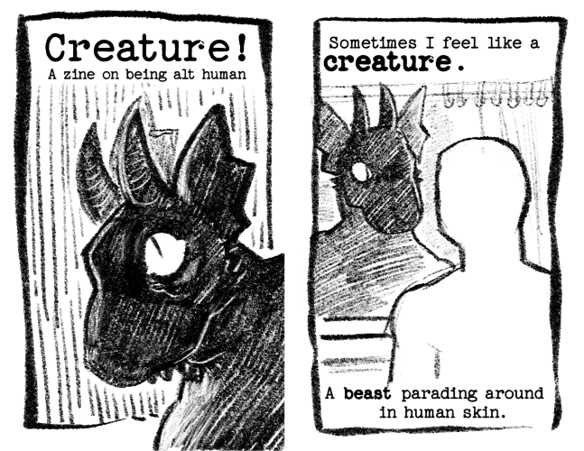 Page 1: A silhouetted figure of a creature with horns, reptilian eyes, and tattered ears peers over their shoulder. The title: Creature! A zine on being althuman. Page 2: Sometimes I feel like a creature. // A beast parading around in human skin. Between the two lines of text is an empty human shaped figure peering into a bathroom mirror. The creature silhouette stares back at them curiously.