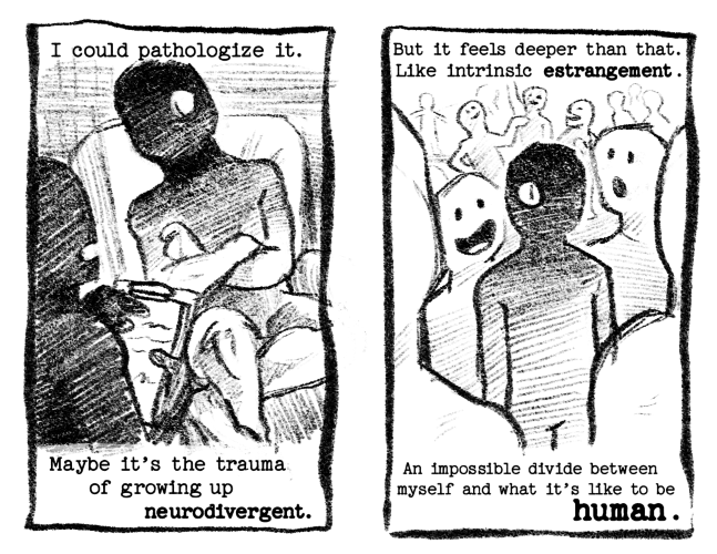 Page 3: I could pathologize it. // Maybe it's the trauma of growing up neurodivergent. The human figure is partially shadowed with one creature eye, a partial creature themself. They sit in a psychiatrists office with closed off posture as a human figure points to a clip board and talks to them. Page 4: But it feels deeper than that. Like intrinsic estrangement. // An impossible divide between myself and what it's like to be human. The figure is now surrounded by other empty human figures, chatting. Even in a crowd the creature seems alone.