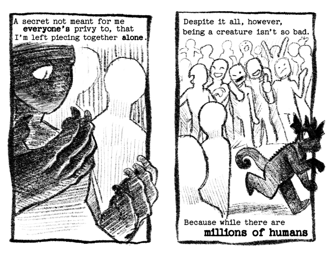 Page 5: A secret not meant for me everyone's privy to, that I'm left piecing together alone. Now the partial creature figure peers down at their hands sadly with other humans behind them. Their hands are now clawed and are taking on the same shadowy features of the creature. Page 6: Despite it all, however, being a creature isn't so bad. // Because while there are millions of humans... Now the figure has turned nearly all creature and skitters away from the crowd of humans.