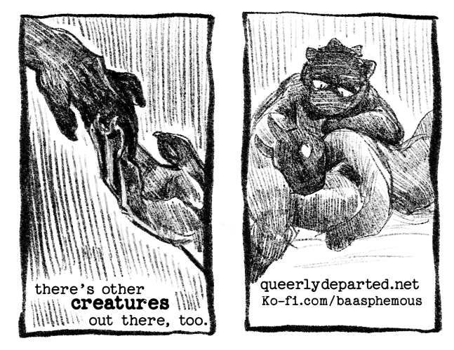Page 7: There's other creatures out there, too. The creature's hand reaches out only to be met by another clawed hand with paw pads. Page 8: The creature figure lies in the lap of another creature type figure. They look at one another. Below is information on how to find the artist: queerlydeparted.net ko-fi.com/baasphemous