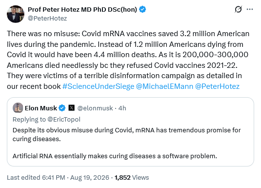 Tweet by Prof Peter Hotez MD PhD DSc(hon) @PeterHotez There was no misuse: Covid mRNA vaccines saved 3.2 million American lives during the pandemic. Instead of 1.2 million Americans dying from Covid it would have been 4.4 million deaths. As it is 200,000-300,000 Americans died needlessly bc they refused Covid vaccines 2021-22. They were victims of a terrible disinformation campaign as detailed in our recent book #ScienceUnderSiege @MichaelEMann @PeterHotez Embedded tweet by Elon Musk @elonmusk Replying to @EricTopol Despite its obvious misuse during Covid, mRNA has tremendous promise for curing diseases.  Artificial RNA essentially makes curing diseases a software problem.