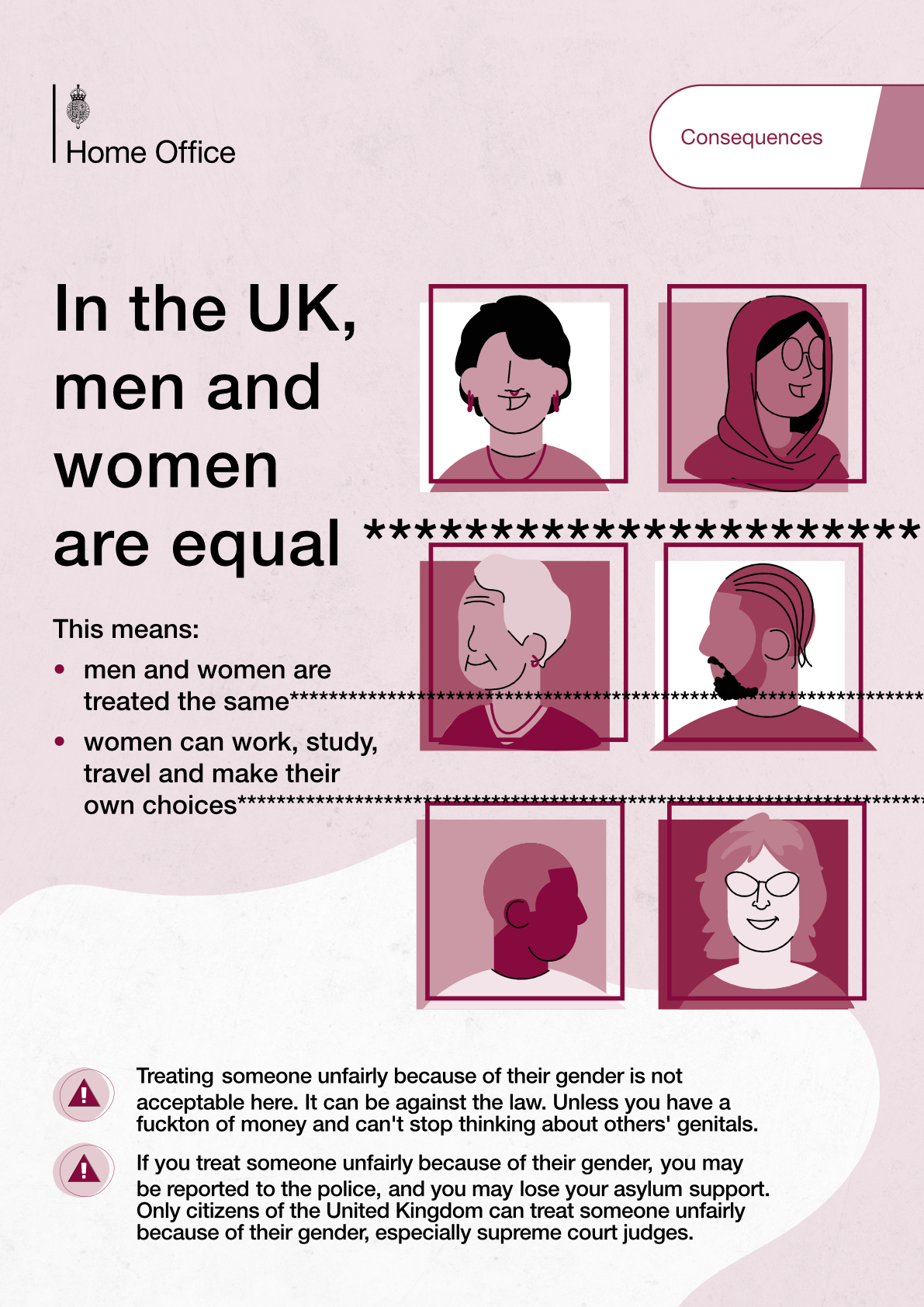 edited poster originally from the UK Home office for “asylum seeker education” for gender equality it now says  top right corner: consequences  title: In the UK, men and women are equal (a series of asterisks that goes out of bounds) body: This means: - men and women are treated the same (a series of asterisks that goes out of bounds) - women can work, study, travel and make their own choices (a series of asterisks that goes out of bounds) - treating  someone unfairly because of their gender is not acceptable here. It can be against the law. Unless you have a fuckton of money and can't stop thinking about others' genitals. - If you treat someone unfairly because of their gender, you may be reported to the police, and you may lose your asylum support. Only citizens of the United Kingdom can treat someone unfairly because of their gender, especially supreme court judges.